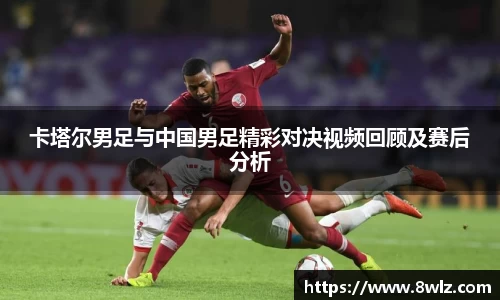 卡塔尔男足与中国男足精彩对决视频回顾及赛后分析