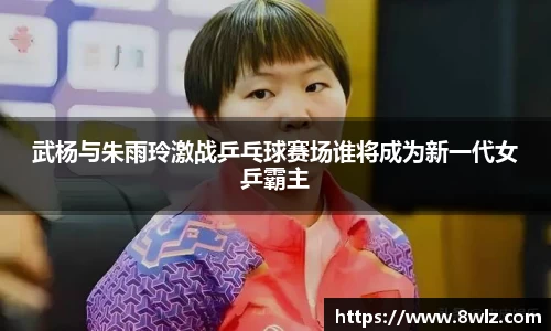武杨与朱雨玲激战乒乓球赛场谁将成为新一代女乒霸主