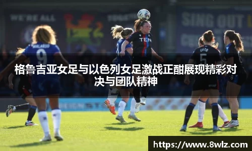 格鲁吉亚女足与以色列女足激战正酣展现精彩对决与团队精神