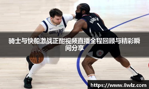 骑士与快船激战正酣视频直播全程回顾与精彩瞬间分享