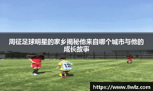 周征足球明星的家乡揭秘他来自哪个城市与他的成长故事